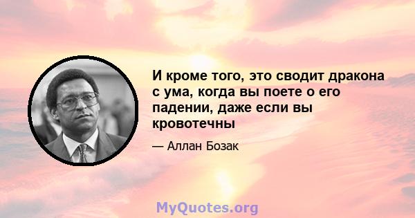 И кроме того, это сводит дракона с ума, когда вы поете о его падении, даже если вы кровотечны