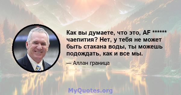 Как вы думаете, что это, AF ****** чаепития? Нет, у тебя не может быть стакана воды, ты можешь подождать, как и все мы.