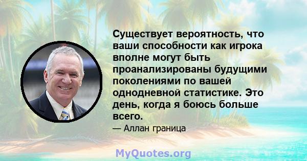 Существует вероятность, что ваши способности как игрока вполне могут быть проанализированы будущими поколениями по вашей однодневной статистике. Это день, когда я боюсь больше всего.