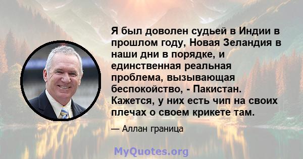 Я был доволен судьей в Индии в прошлом году, Новая Зеландия в наши дни в порядке, и единственная реальная проблема, вызывающая беспокойство, - Пакистан. Кажется, у них есть чип на своих плечах о своем крикете там.