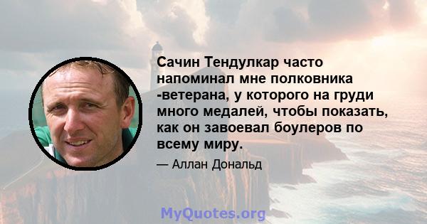 Сачин Тендулкар часто напоминал мне полковника -ветерана, у которого на груди много медалей, чтобы показать, как он завоевал боулеров по всему миру.