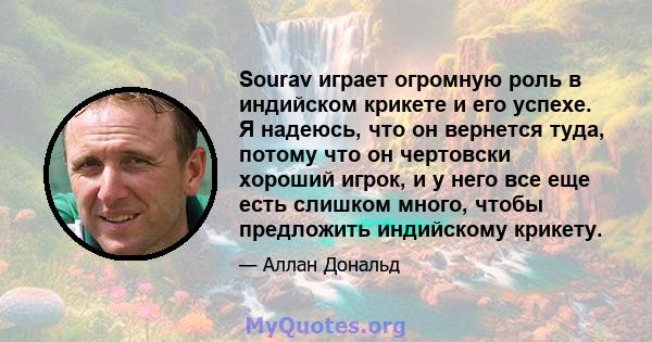 Sourav играет огромную роль в индийском крикете и его успехе. Я надеюсь, что он вернется туда, потому что он чертовски хороший игрок, и у него все еще есть слишком много, чтобы предложить индийскому крикету.