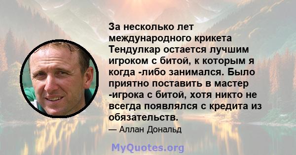 За несколько лет международного крикета Тендулкар остается лучшим игроком с битой, к которым я когда -либо занимался. Было приятно поставить в мастер -игрока с битой, хотя никто не всегда появлялся с кредита из