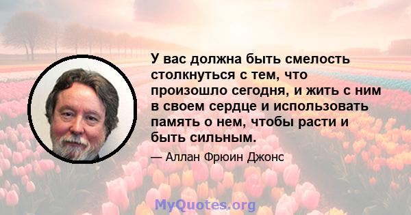 У вас должна быть смелость столкнуться с тем, что произошло сегодня, и жить с ним в своем сердце и использовать память о нем, чтобы расти и быть сильным.