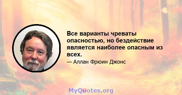 Все варианты чреваты опасностью, но бездействие является наиболее опасным из всех.