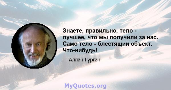 Знаете, правильно, тело - лучшее, что мы получили за нас. Само тело - блестящий объект. Что-нибудь!