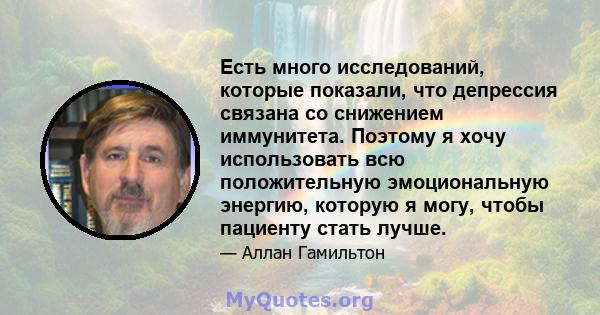 Есть много исследований, которые показали, что депрессия связана со снижением иммунитета. Поэтому я хочу использовать всю положительную эмоциональную энергию, которую я могу, чтобы пациенту стать лучше.