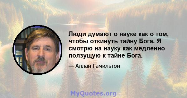 Люди думают о науке как о том, чтобы откинуть тайну Бога. Я смотрю на науку как медленно ползущую к тайне Бога.