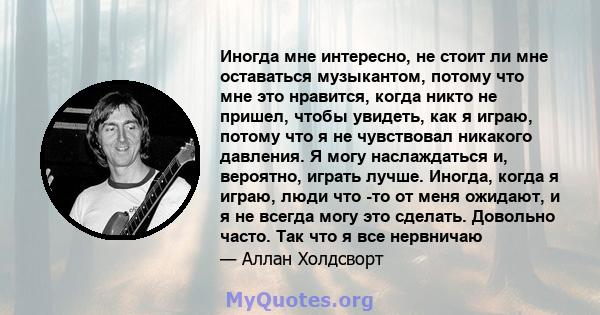 Иногда мне интересно, не стоит ли мне оставаться музыкантом, потому что мне это нравится, когда никто не пришел, чтобы увидеть, как я играю, потому что я не чувствовал никакого давления. Я могу наслаждаться и, вероятно, 