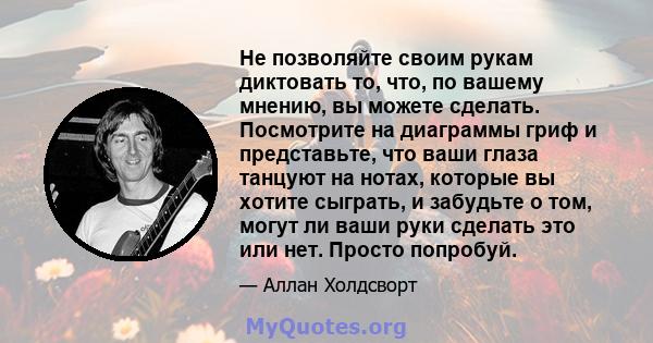 Не позволяйте своим рукам диктовать то, что, по вашему мнению, вы можете сделать. Посмотрите на диаграммы гриф и представьте, что ваши глаза танцуют на нотах, которые вы хотите сыграть, и забудьте о том, могут ли ваши