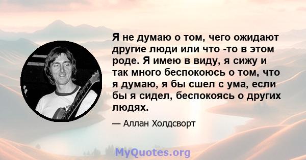 Я не думаю о том, чего ожидают другие люди или что -то в этом роде. Я имею в виду, я сижу и так много беспокоюсь о том, что я думаю, я бы сшел с ума, если бы я сидел, беспокоясь о других людях.