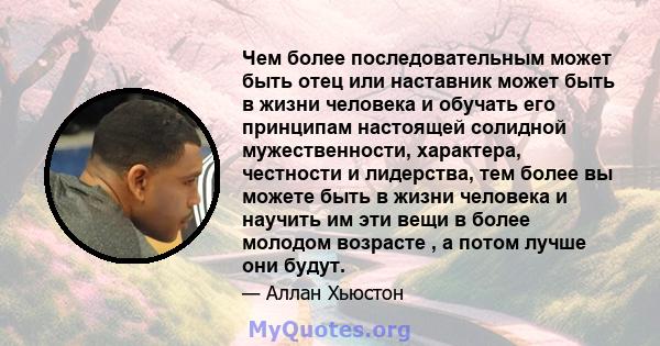 Чем более последовательным может быть отец или наставник может быть в жизни человека и обучать его принципам настоящей солидной мужественности, характера, честности и лидерства, тем более вы можете быть в жизни человека 