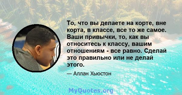 То, что вы делаете на корте, вне корта, в классе, все то же самое. Ваши привычки, то, как вы относитесь к классу, вашим отношениям - все равно. Сделай это правильно или не делай этого.