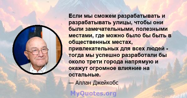 Если мы сможем разрабатывать и разрабатывать улицы, чтобы они были замечательными, полезными местами, где можно было бы быть в общественных местах, привлекательных для всех людей - тогда мы успешно разработали бы около