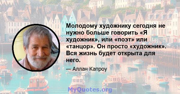 Молодому художнику сегодня не нужно больше говорить «Я художник», или «поэт» или «танцор». Он просто «художник». Вся жизнь будет открыта для него.