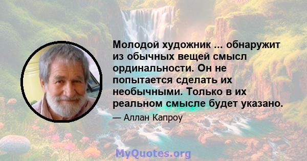 Молодой художник ... обнаружит из обычных вещей смысл ординальности. Он не попытается сделать их необычными. Только в их реальном смысле будет указано.