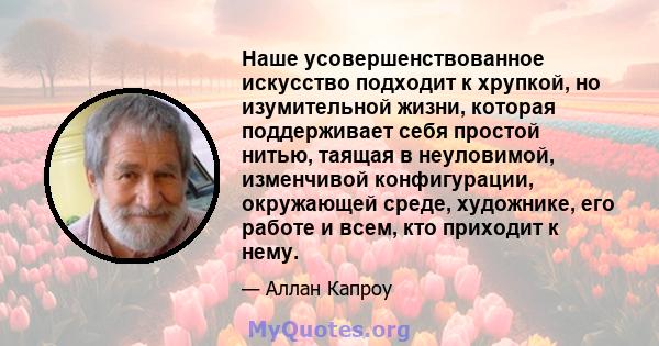 Наше усовершенствованное искусство подходит к хрупкой, но изумительной жизни, которая поддерживает себя простой нитью, таящая в неуловимой, изменчивой конфигурации, окружающей среде, художнике, его работе и всем, кто