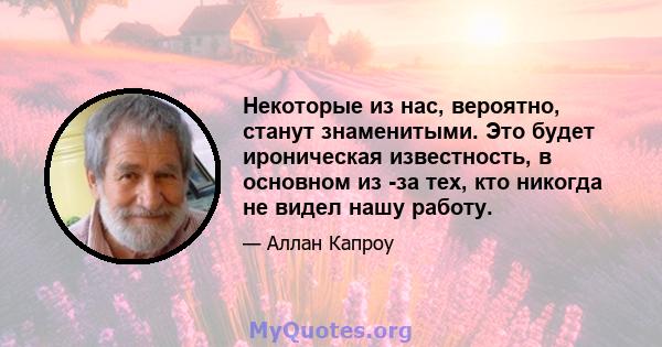 Некоторые из нас, вероятно, станут знаменитыми. Это будет ироническая известность, в основном из -за тех, кто никогда не видел нашу работу.