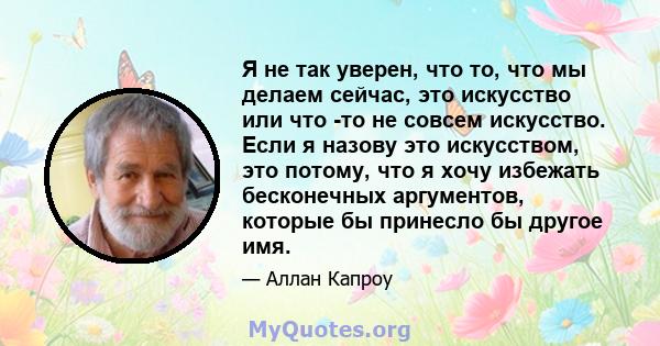 Я не так уверен, что то, что мы делаем сейчас, это искусство или что -то не совсем искусство. Если я назову это искусством, это потому, что я хочу избежать бесконечных аргументов, которые бы принесло бы другое имя.