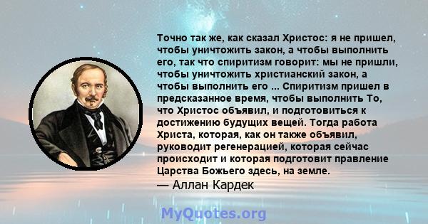 Точно так же, как сказал Христос: я не пришел, чтобы уничтожить закон, а чтобы выполнить его, так что спиритизм говорит: мы не пришли, чтобы уничтожить христианский закон, а чтобы выполнить его ... Спиритизм пришел в