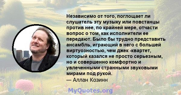 Независимо от того, поглощает ли слушатель эту музыку или повстанцы против нее, по крайней мере, отчасти вопрос о том, как исполнители ее передают. Было бы трудно представить ансамбль, играющий в него с большей