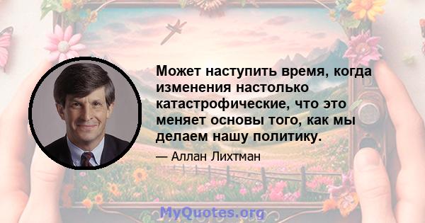 Может наступить время, когда изменения настолько катастрофические, что это меняет основы того, как мы делаем нашу политику.