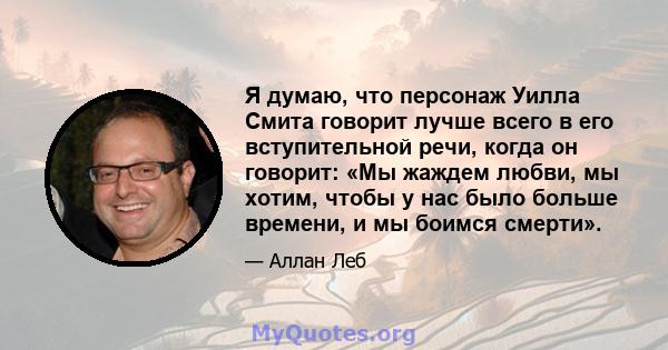 Я думаю, что персонаж Уилла Смита говорит лучше всего в его вступительной речи, когда он говорит: «Мы жаждем любви, мы хотим, чтобы у нас было больше времени, и мы боимся смерти».