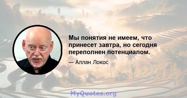 Мы понятия не имеем, что принесет завтра, но сегодня переполнен потенциалом.