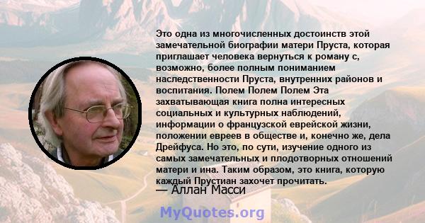 Это одна из многочисленных достоинств этой замечательной биографии матери Пруста, которая приглашает человека вернуться к роману с, возможно, более полным пониманием наследственности Пруста, внутренних районов и