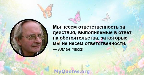 Мы несем ответственность за действия, выполняемые в ответ на обстоятельства, за которые мы не несем ответственности.