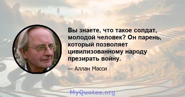 Вы знаете, что такое солдат, молодой человек? Он парень, который позволяет цивилизованному народу презирать войну.