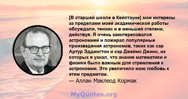 [В старшей школе в Кейптауне] мои интересы за пределами моей академической работы обсуждали, теннис и в меньшей степени, действуя. Я очень заинтересовался астрономией и пожирал популярные произведения астрономов, таких