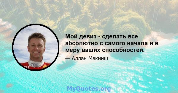 Мой девиз - сделать все абсолютно с самого начала и в меру ваших способностей.