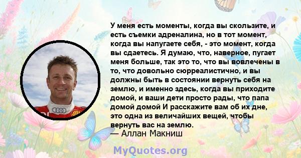 У меня есть моменты, когда вы скользите, и есть съемки адреналина, но в тот момент, когда вы напугаете себя, - это момент, когда вы сдаетесь. Я думаю, что, наверное, пугает меня больше, так это то, что вы вовлечены в