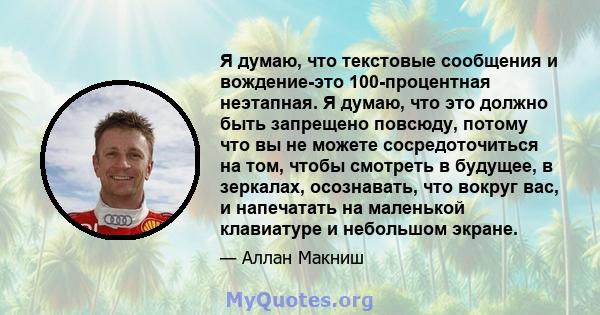 Я думаю, что текстовые сообщения и вождение-это 100-процентная неэтапная. Я думаю, что это должно быть запрещено повсюду, потому что вы не можете сосредоточиться на том, чтобы смотреть в будущее, в зеркалах, осознавать, 