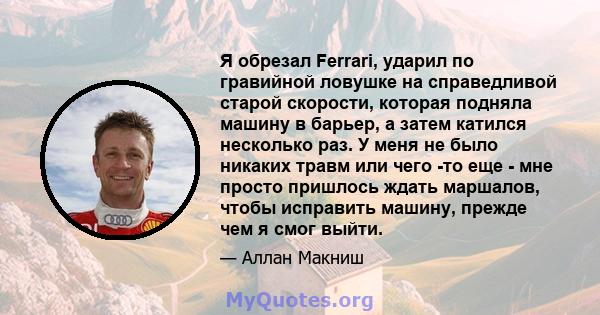 Я обрезал Ferrari, ударил по гравийной ловушке на справедливой старой скорости, которая подняла машину в барьер, а затем катился несколько раз. У меня не было никаких травм или чего -то еще - мне просто пришлось ждать