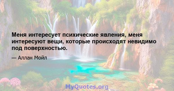 Меня интересует психические явления, меня интересуют вещи, которые происходят невидимо под поверхностью.