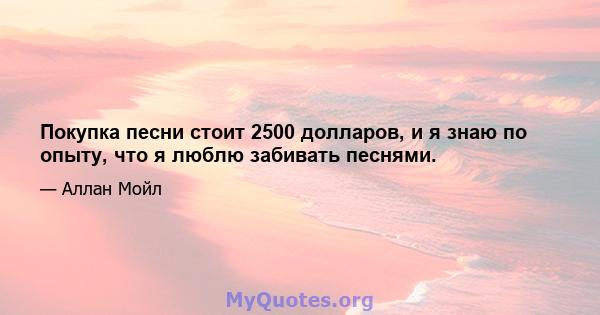 Покупка песни стоит 2500 долларов, и я знаю по опыту, что я люблю забивать песнями.