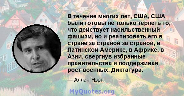 В течение многих лет, США, США были готовы не только терпеть то, что действует насильственный фашизм, но и реализовать его в стране за страной за страной, в Латинской Америке, в Африке, в Азии, свергнув избранные