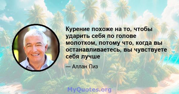 Курение похоже на то, чтобы ударить себя по голове молотком, потому что, когда вы останавливаетесь, вы чувствуете себя лучше