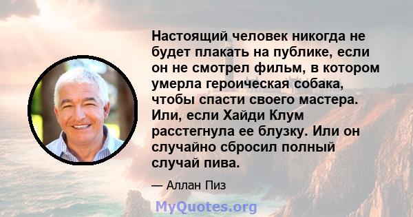 Настоящий человек никогда не будет плакать на публике, если он не смотрел фильм, в котором умерла героическая собака, чтобы спасти своего мастера. Или, если Хайди Клум расстегнула ее блузку. Или он случайно сбросил