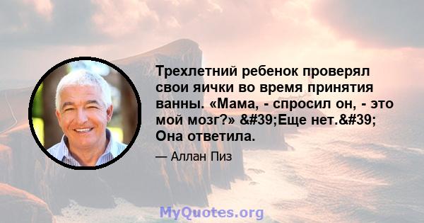 Трехлетний ребенок проверял свои яички во время принятия ванны. «Мама, - спросил он, - это мой мозг?» 'Еще нет.' Она ответила.