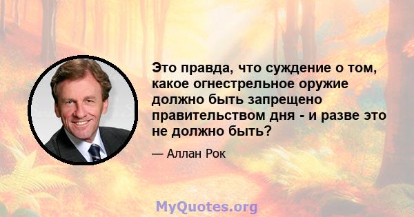 Это правда, что суждение о том, какое огнестрельное оружие должно быть запрещено правительством дня - и разве это не должно быть?