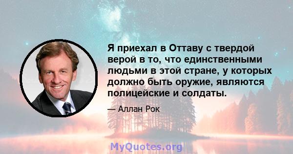 Я приехал в Оттаву с твердой верой в то, что единственными людьми в этой стране, у которых должно быть оружие, являются полицейские и солдаты.