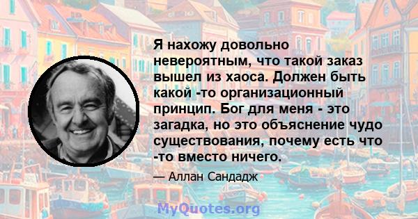 Я нахожу довольно невероятным, что такой заказ вышел из хаоса. Должен быть какой -то организационный принцип. Бог для меня - это загадка, но это объяснение чудо существования, почему есть что -то вместо ничего.