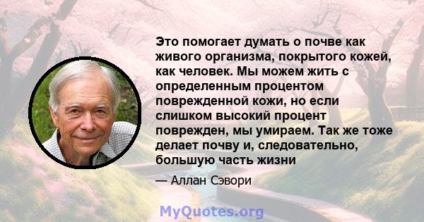 Это помогает думать о почве как живого организма, покрытого кожей, как человек. Мы можем жить с определенным процентом поврежденной кожи, но если слишком высокий процент поврежден, мы умираем. Так же тоже делает почву