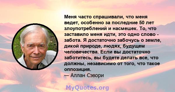 Меня часто спрашивали, что меня ведет, особенно за последние 50 лет злоупотреблений и насмешек. То, что заставило меня идти, это одно слово - забота. Я достаточно забочусь о земле, дикой природе, людях, будущем