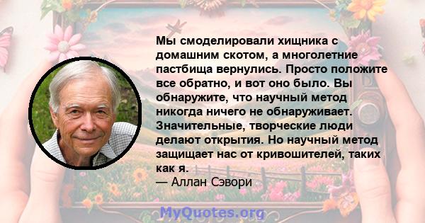 Мы смоделировали хищника с домашним скотом, а многолетние пастбища вернулись. Просто положите все обратно, и вот оно было. Вы обнаружите, что научный метод никогда ничего не обнаруживает. Значительные, творческие люди