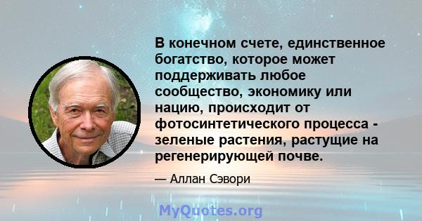 В конечном счете, единственное богатство, которое может поддерживать любое сообщество, экономику или нацию, происходит от фотосинтетического процесса - зеленые растения, растущие на регенерирующей почве.