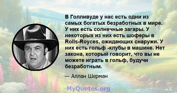 В Голливуде у нас есть одни из самых богатых безработных в мире. У них есть солнечные загары. У некоторых из них есть шоферы в Rolls-Royces, ожидающих снаружи. У них есть гольф -клубы в машине. Нет закона, который